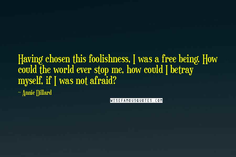 Annie Dillard Quotes: Having chosen this foolishness, I was a free being. How could the world ever stop me, how could I betray myself, if I was not afraid?