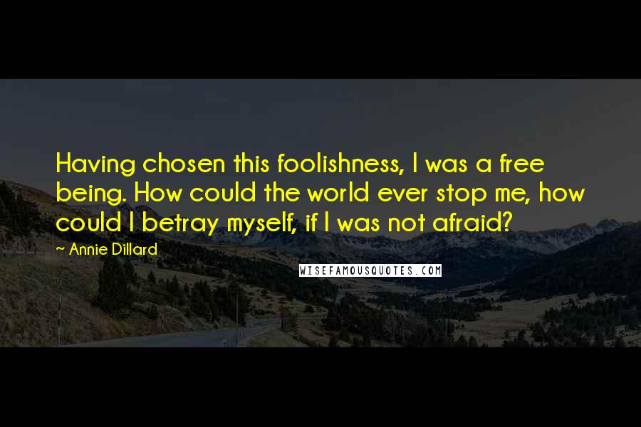 Annie Dillard Quotes: Having chosen this foolishness, I was a free being. How could the world ever stop me, how could I betray myself, if I was not afraid?