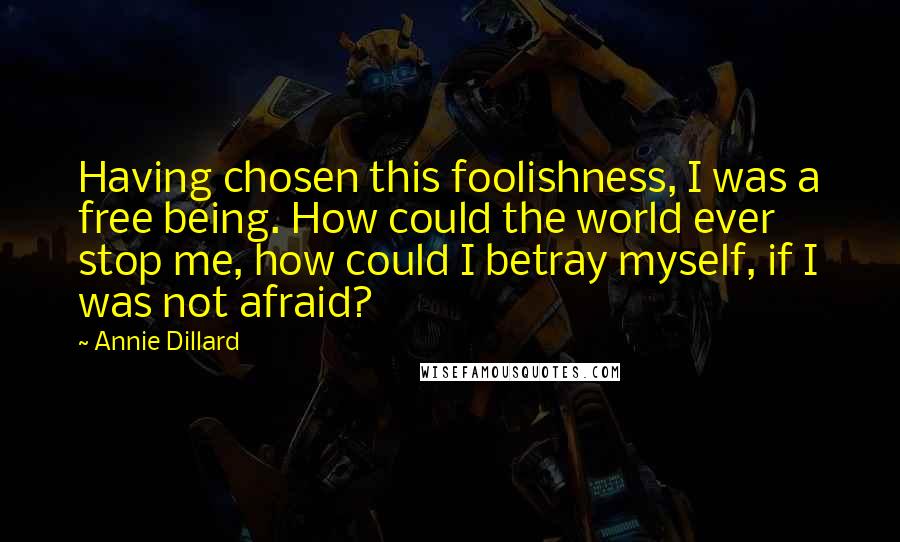 Annie Dillard Quotes: Having chosen this foolishness, I was a free being. How could the world ever stop me, how could I betray myself, if I was not afraid?