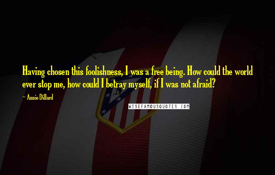 Annie Dillard Quotes: Having chosen this foolishness, I was a free being. How could the world ever stop me, how could I betray myself, if I was not afraid?