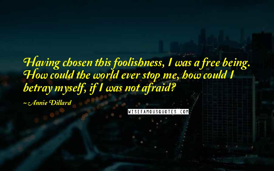 Annie Dillard Quotes: Having chosen this foolishness, I was a free being. How could the world ever stop me, how could I betray myself, if I was not afraid?