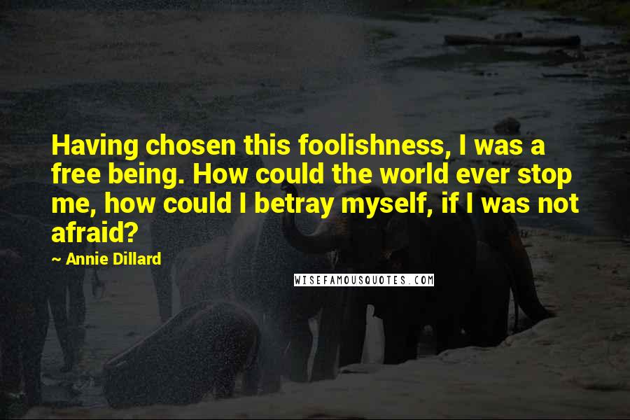 Annie Dillard Quotes: Having chosen this foolishness, I was a free being. How could the world ever stop me, how could I betray myself, if I was not afraid?