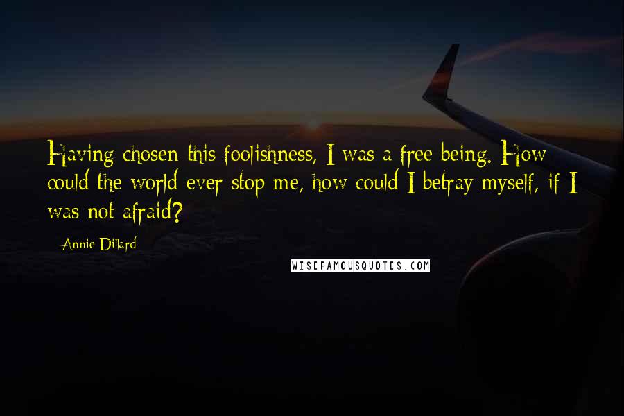 Annie Dillard Quotes: Having chosen this foolishness, I was a free being. How could the world ever stop me, how could I betray myself, if I was not afraid?