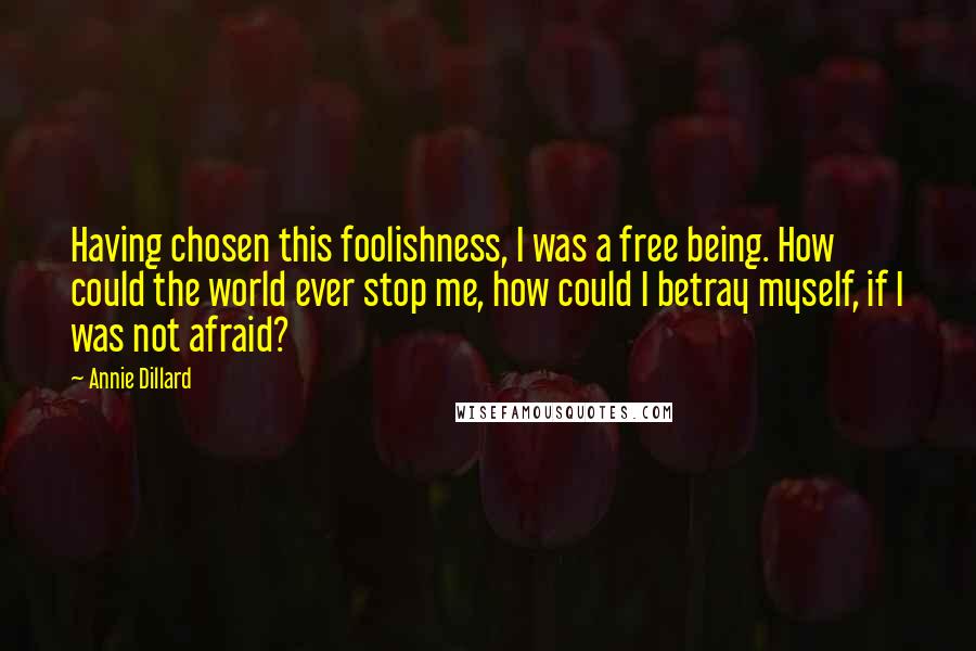 Annie Dillard Quotes: Having chosen this foolishness, I was a free being. How could the world ever stop me, how could I betray myself, if I was not afraid?