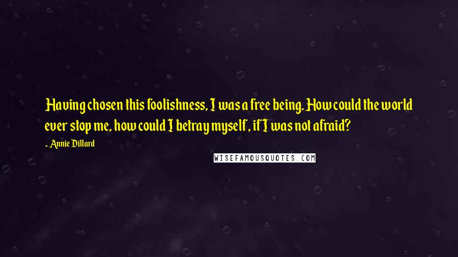 Annie Dillard Quotes: Having chosen this foolishness, I was a free being. How could the world ever stop me, how could I betray myself, if I was not afraid?