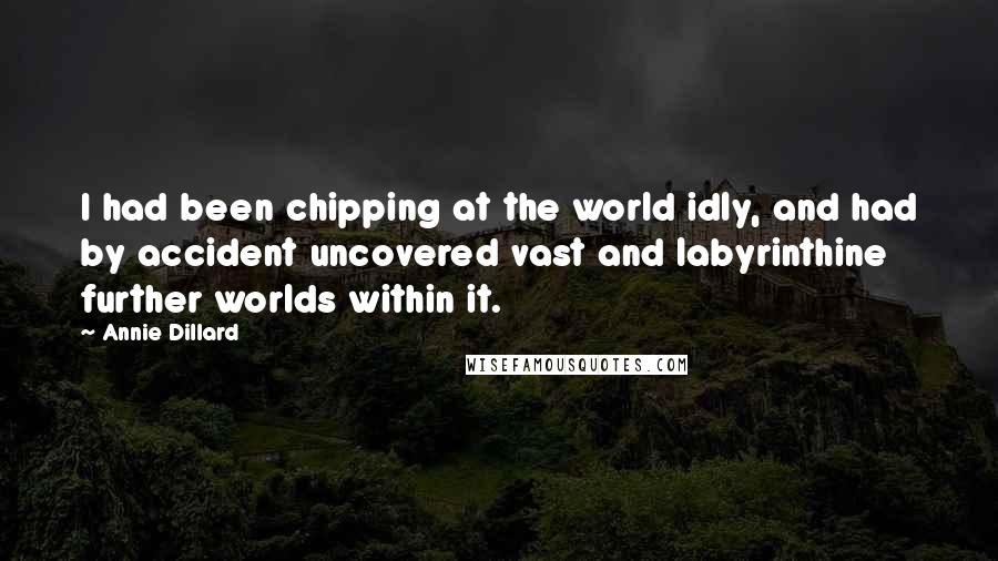 Annie Dillard Quotes: I had been chipping at the world idly, and had by accident uncovered vast and labyrinthine further worlds within it.