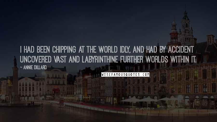 Annie Dillard Quotes: I had been chipping at the world idly, and had by accident uncovered vast and labyrinthine further worlds within it.