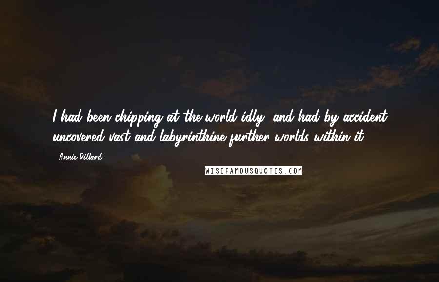 Annie Dillard Quotes: I had been chipping at the world idly, and had by accident uncovered vast and labyrinthine further worlds within it.