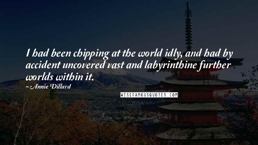 Annie Dillard Quotes: I had been chipping at the world idly, and had by accident uncovered vast and labyrinthine further worlds within it.