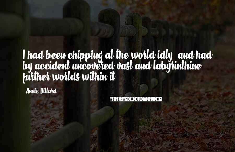 Annie Dillard Quotes: I had been chipping at the world idly, and had by accident uncovered vast and labyrinthine further worlds within it.