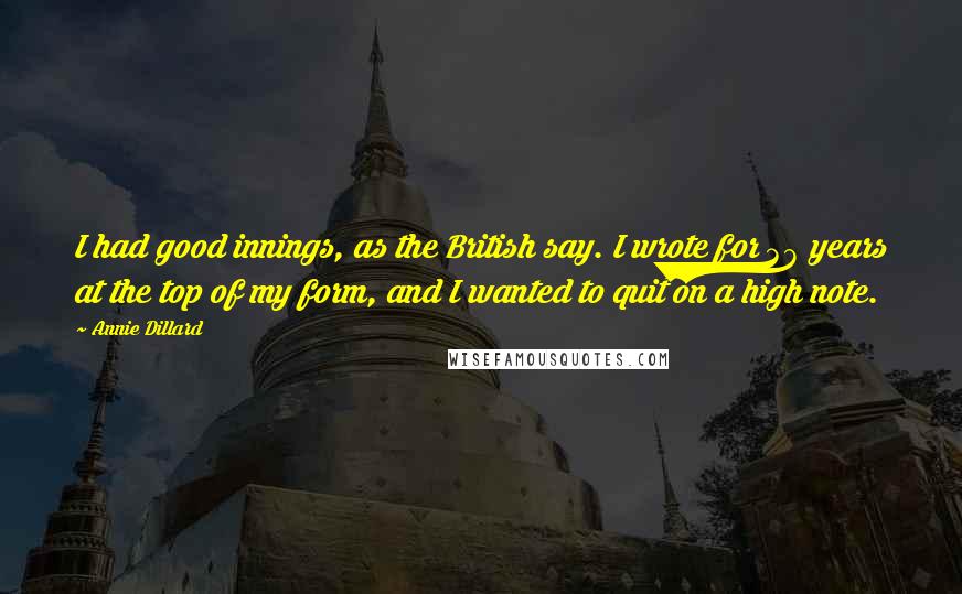 Annie Dillard Quotes: I had good innings, as the British say. I wrote for 38 years at the top of my form, and I wanted to quit on a high note.