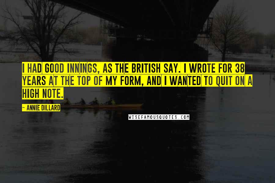 Annie Dillard Quotes: I had good innings, as the British say. I wrote for 38 years at the top of my form, and I wanted to quit on a high note.