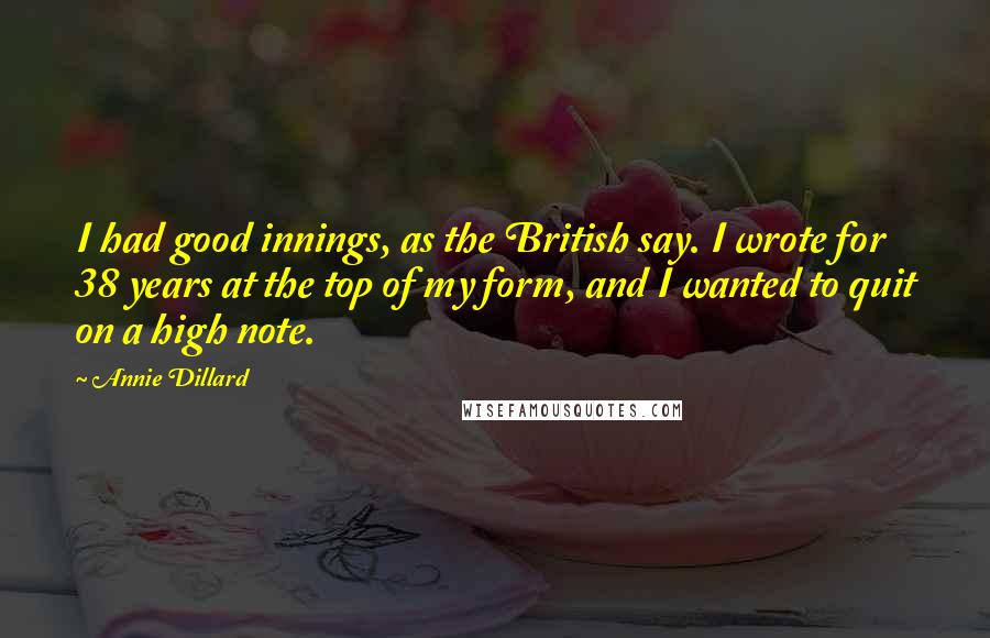 Annie Dillard Quotes: I had good innings, as the British say. I wrote for 38 years at the top of my form, and I wanted to quit on a high note.