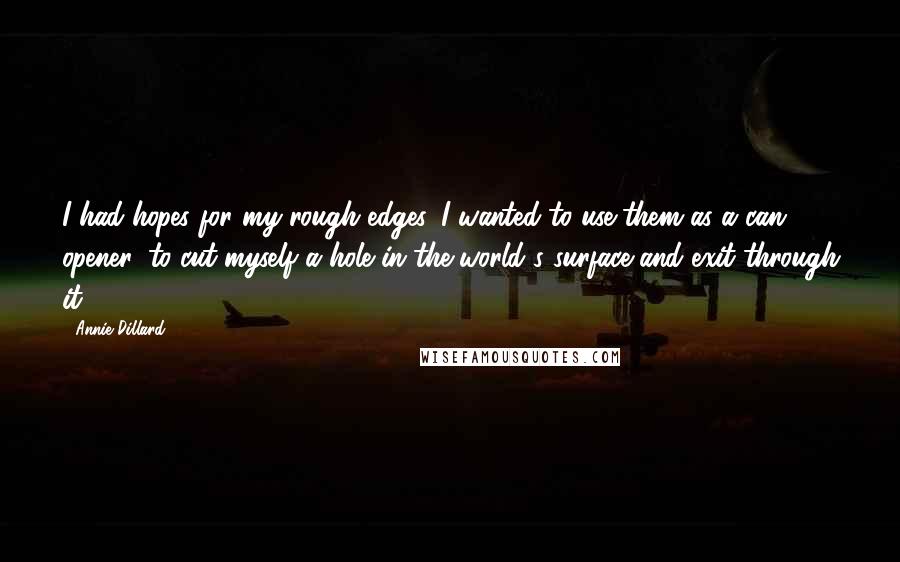 Annie Dillard Quotes: I had hopes for my rough edges. I wanted to use them as a can opener, to cut myself a hole in the world's surface and exit through it.