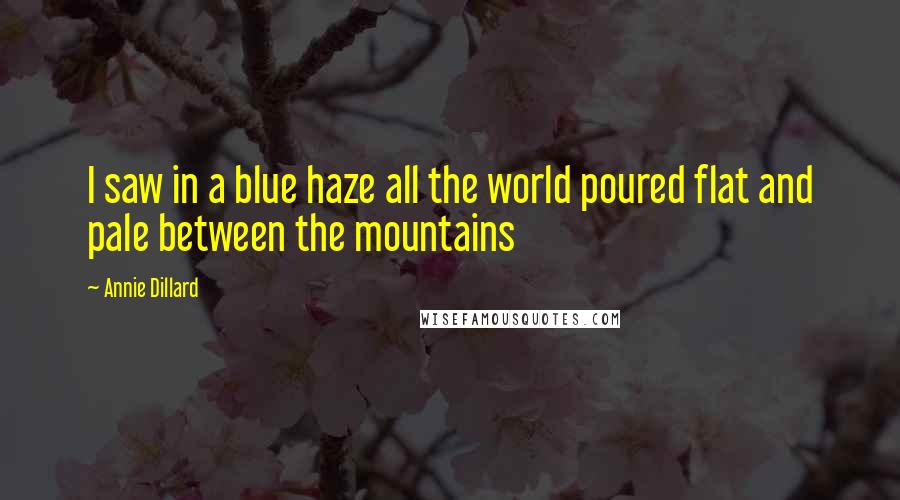 Annie Dillard Quotes: I saw in a blue haze all the world poured flat and pale between the mountains