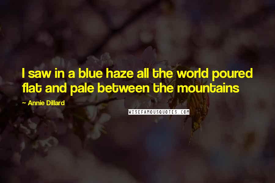 Annie Dillard Quotes: I saw in a blue haze all the world poured flat and pale between the mountains