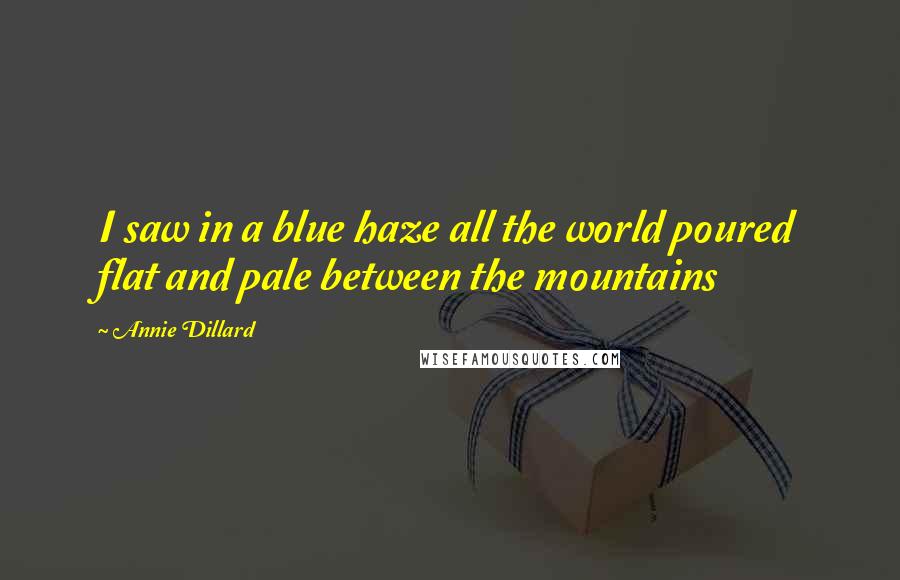 Annie Dillard Quotes: I saw in a blue haze all the world poured flat and pale between the mountains