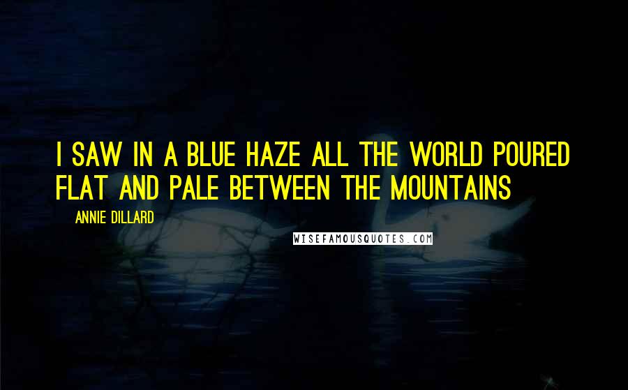 Annie Dillard Quotes: I saw in a blue haze all the world poured flat and pale between the mountains