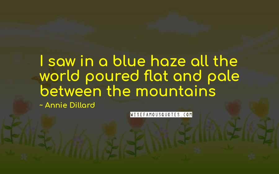 Annie Dillard Quotes: I saw in a blue haze all the world poured flat and pale between the mountains