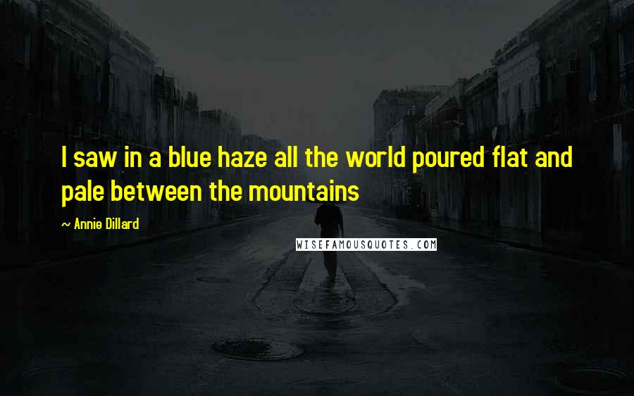 Annie Dillard Quotes: I saw in a blue haze all the world poured flat and pale between the mountains