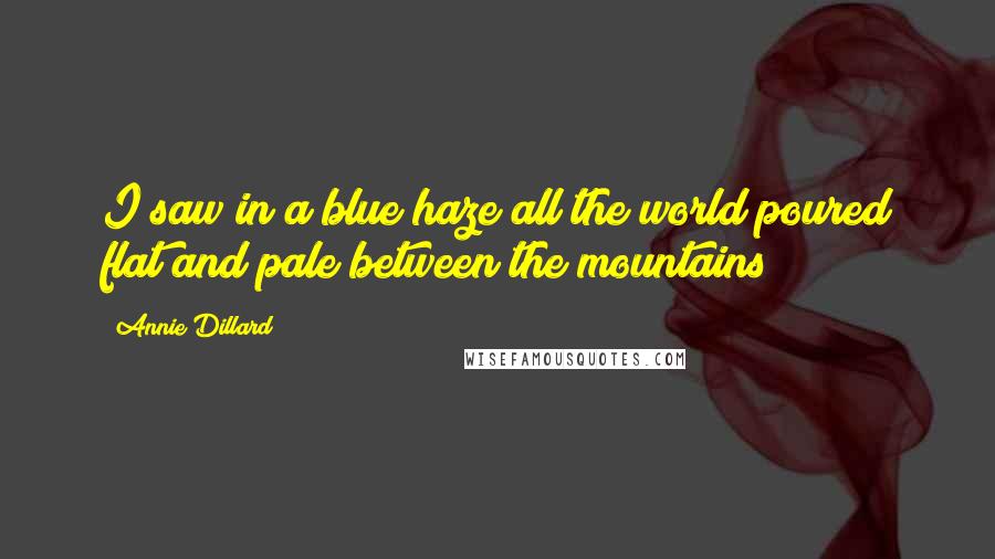 Annie Dillard Quotes: I saw in a blue haze all the world poured flat and pale between the mountains