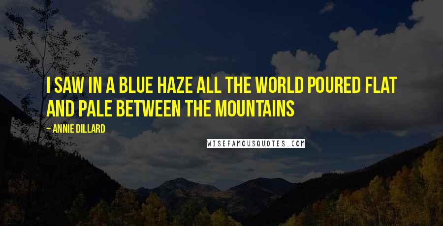 Annie Dillard Quotes: I saw in a blue haze all the world poured flat and pale between the mountains