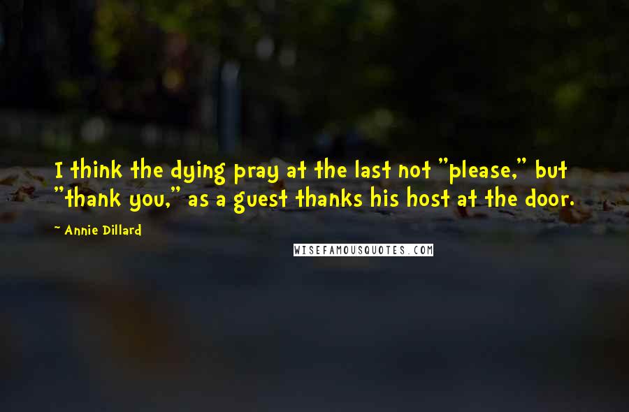 Annie Dillard Quotes: I think the dying pray at the last not "please," but "thank you," as a guest thanks his host at the door.