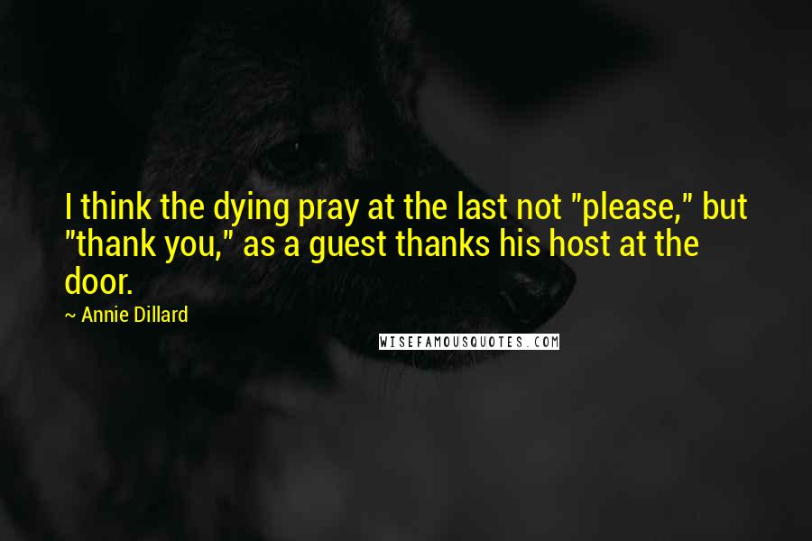 Annie Dillard Quotes: I think the dying pray at the last not "please," but "thank you," as a guest thanks his host at the door.