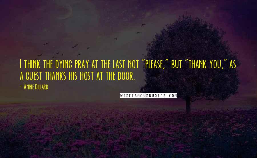 Annie Dillard Quotes: I think the dying pray at the last not "please," but "thank you," as a guest thanks his host at the door.