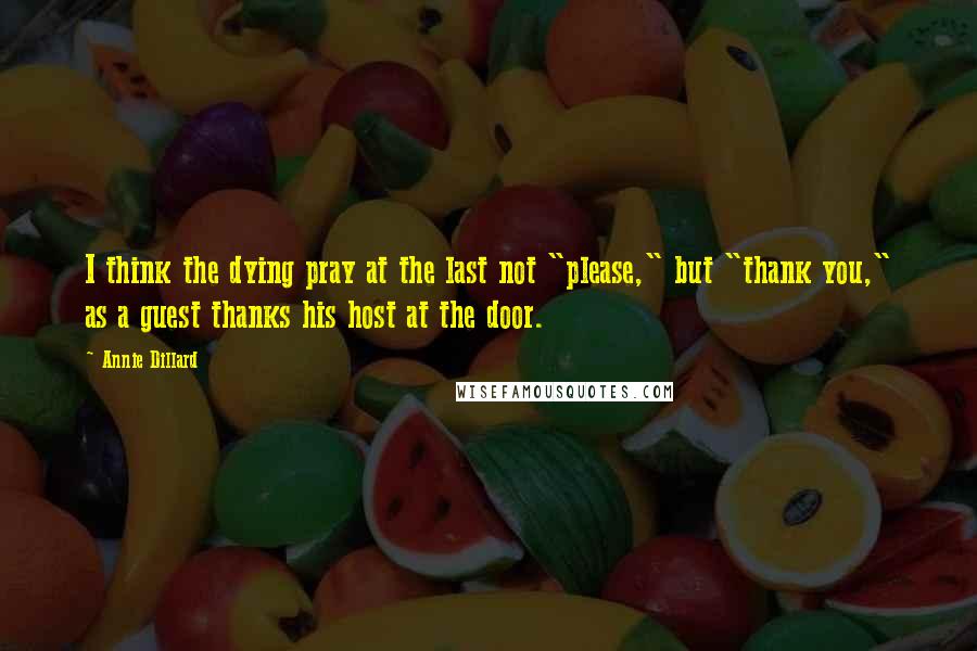 Annie Dillard Quotes: I think the dying pray at the last not "please," but "thank you," as a guest thanks his host at the door.