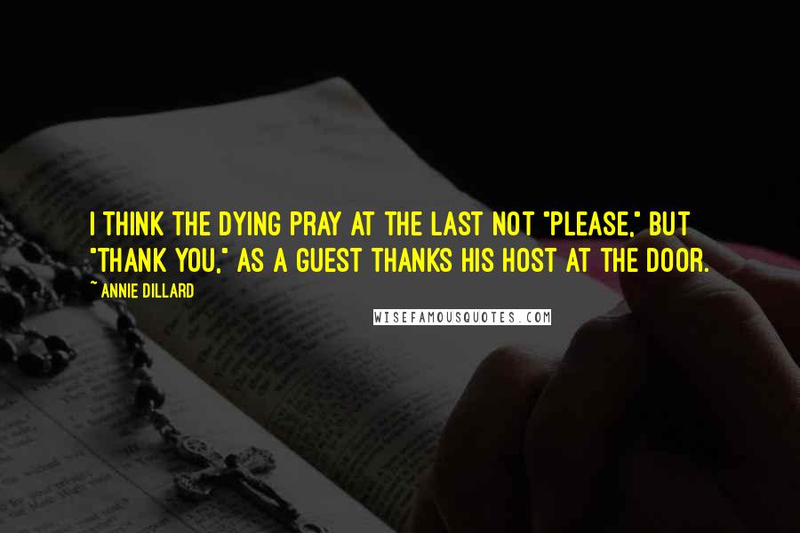 Annie Dillard Quotes: I think the dying pray at the last not "please," but "thank you," as a guest thanks his host at the door.