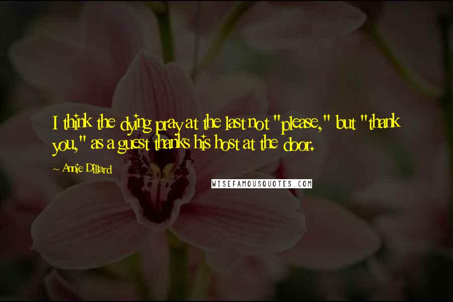 Annie Dillard Quotes: I think the dying pray at the last not "please," but "thank you," as a guest thanks his host at the door.