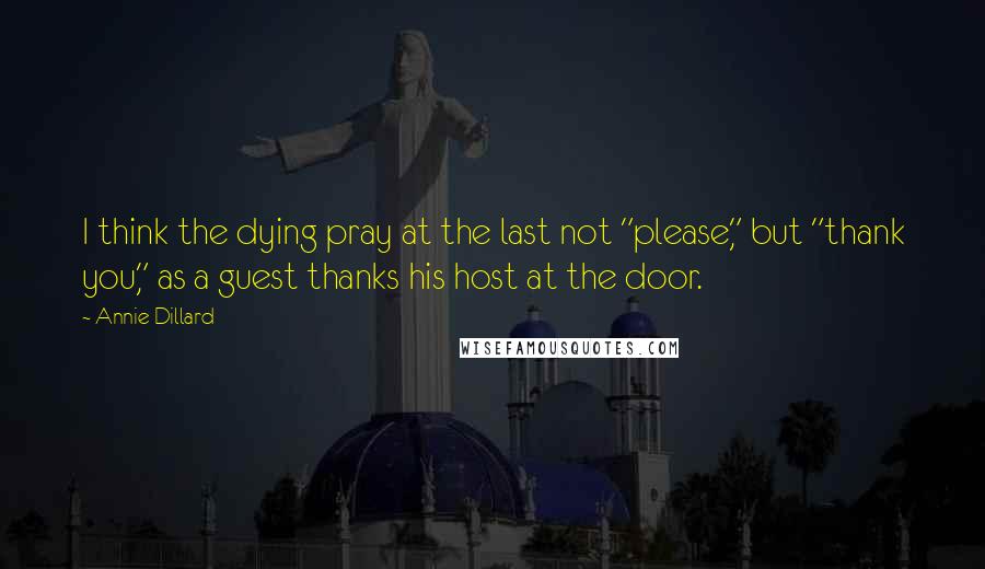 Annie Dillard Quotes: I think the dying pray at the last not "please," but "thank you," as a guest thanks his host at the door.