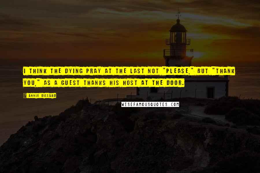 Annie Dillard Quotes: I think the dying pray at the last not "please," but "thank you," as a guest thanks his host at the door.