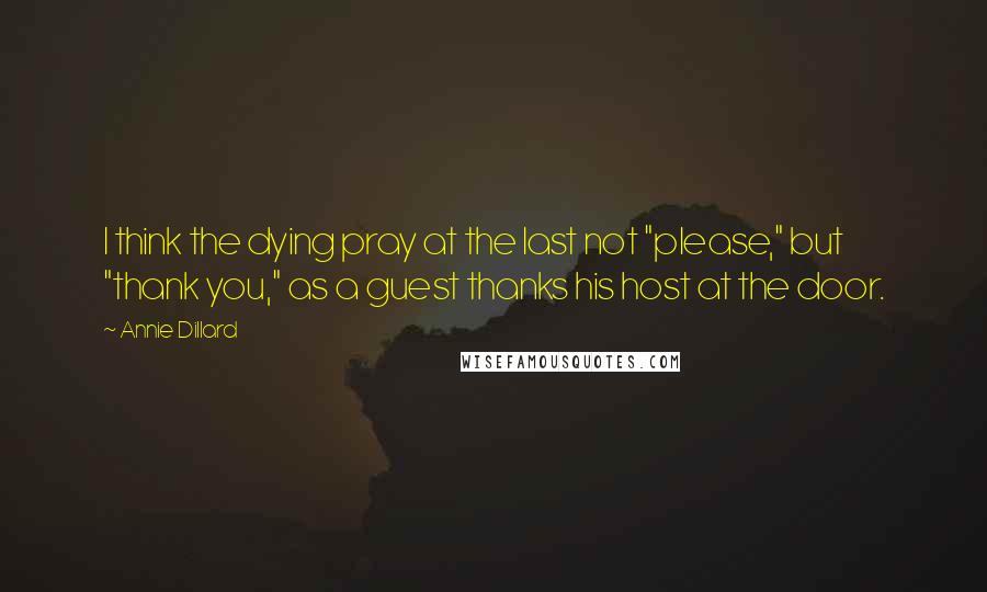 Annie Dillard Quotes: I think the dying pray at the last not "please," but "thank you," as a guest thanks his host at the door.