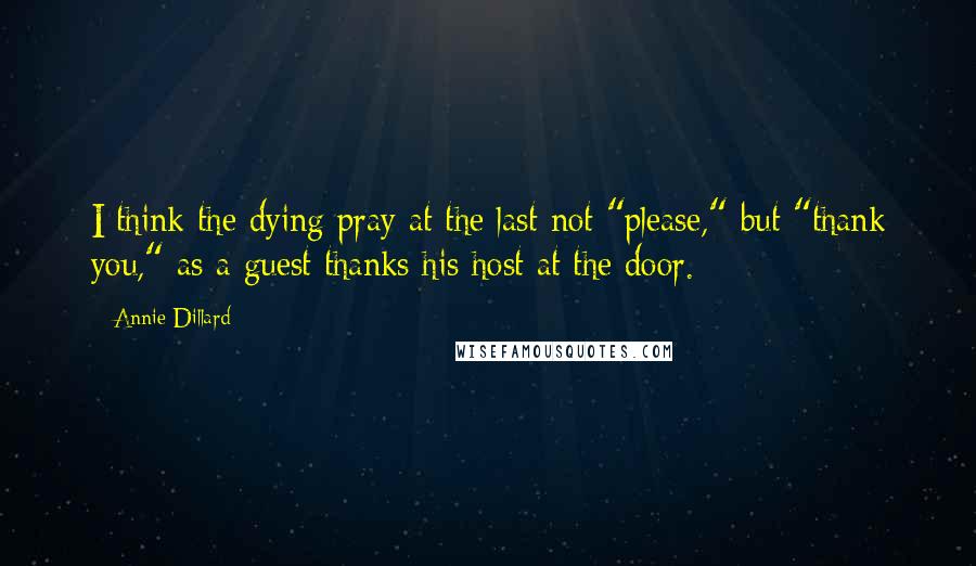 Annie Dillard Quotes: I think the dying pray at the last not "please," but "thank you," as a guest thanks his host at the door.