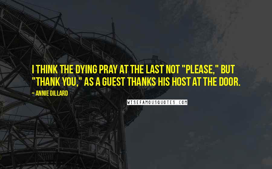 Annie Dillard Quotes: I think the dying pray at the last not "please," but "thank you," as a guest thanks his host at the door.