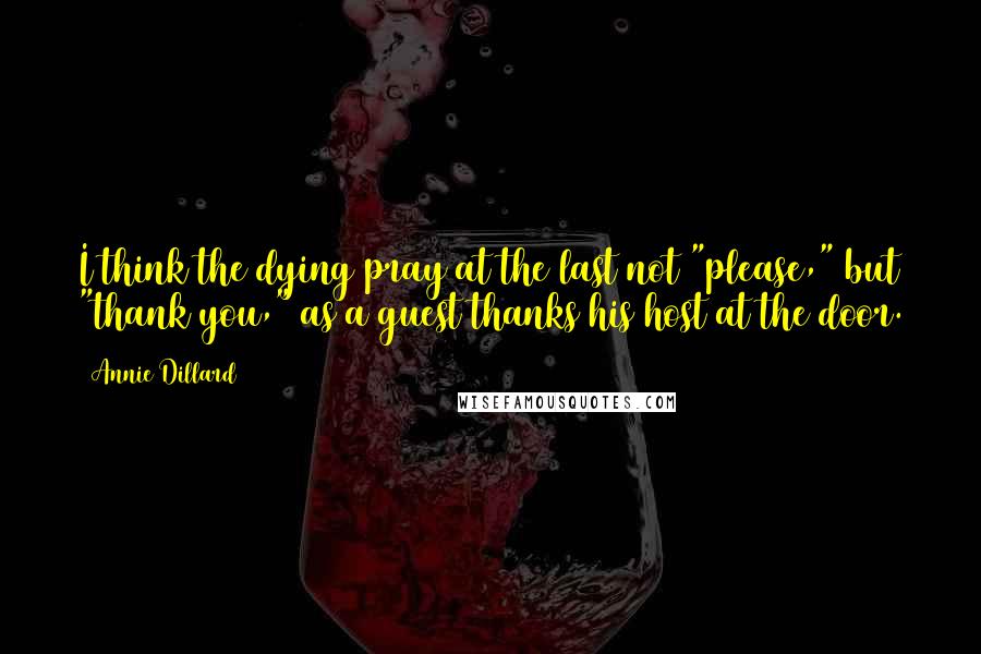 Annie Dillard Quotes: I think the dying pray at the last not "please," but "thank you," as a guest thanks his host at the door.