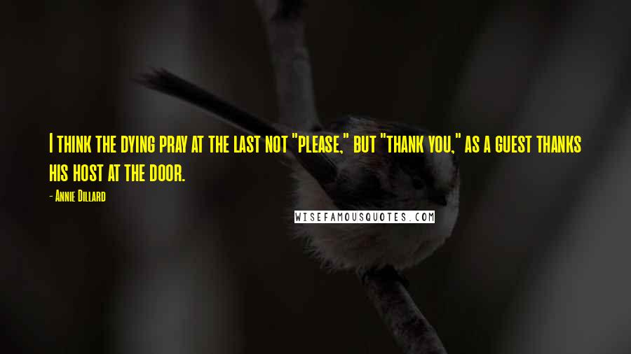 Annie Dillard Quotes: I think the dying pray at the last not "please," but "thank you," as a guest thanks his host at the door.