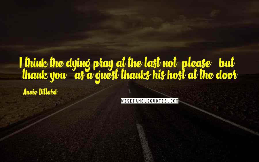 Annie Dillard Quotes: I think the dying pray at the last not "please," but "thank you," as a guest thanks his host at the door.