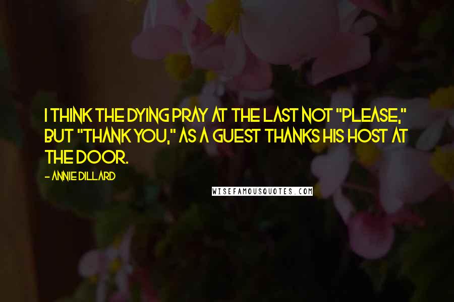 Annie Dillard Quotes: I think the dying pray at the last not "please," but "thank you," as a guest thanks his host at the door.