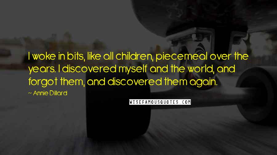 Annie Dillard Quotes: I woke in bits, like all children, piecemeal over the years. I discovered myself and the world, and forgot them, and discovered them again.