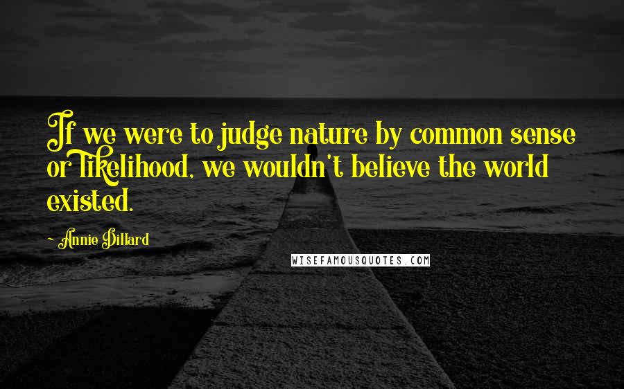 Annie Dillard Quotes: If we were to judge nature by common sense or likelihood, we wouldn't believe the world existed.