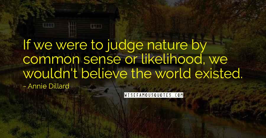 Annie Dillard Quotes: If we were to judge nature by common sense or likelihood, we wouldn't believe the world existed.