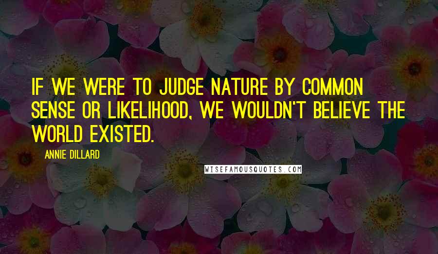 Annie Dillard Quotes: If we were to judge nature by common sense or likelihood, we wouldn't believe the world existed.