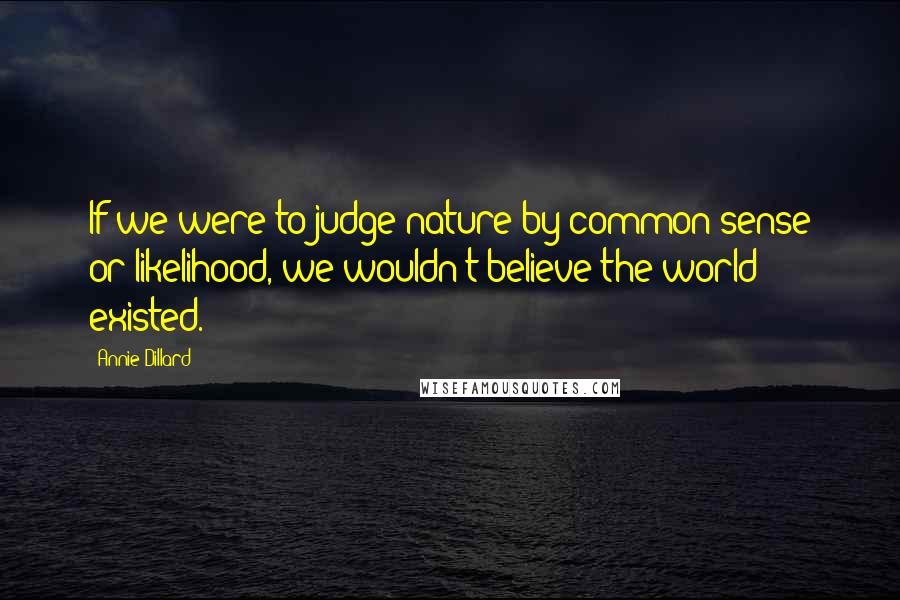 Annie Dillard Quotes: If we were to judge nature by common sense or likelihood, we wouldn't believe the world existed.