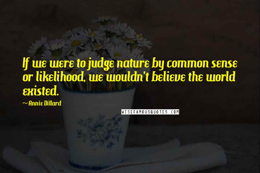 Annie Dillard Quotes: If we were to judge nature by common sense or likelihood, we wouldn't believe the world existed.