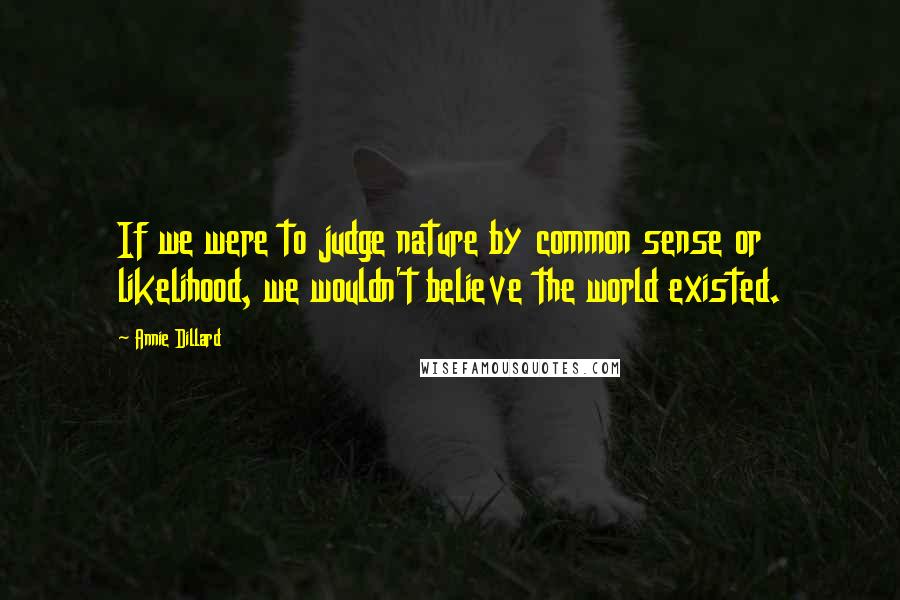 Annie Dillard Quotes: If we were to judge nature by common sense or likelihood, we wouldn't believe the world existed.