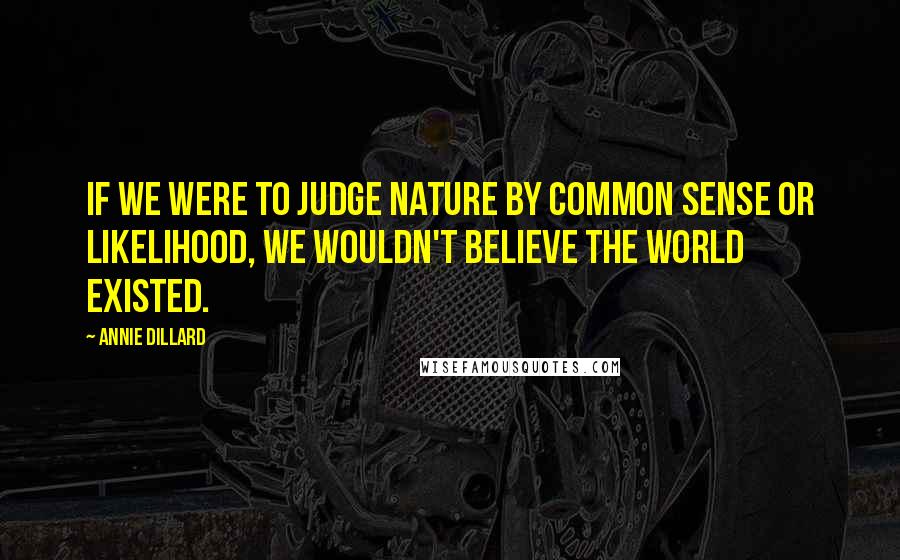 Annie Dillard Quotes: If we were to judge nature by common sense or likelihood, we wouldn't believe the world existed.