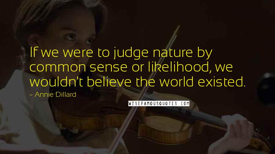 Annie Dillard Quotes: If we were to judge nature by common sense or likelihood, we wouldn't believe the world existed.